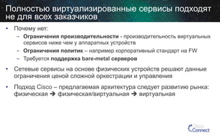 Полностью виртуализированные сервисы подходят
не для всех заказчиков
•  Почему нет:
-  Ограничения производительности - производительность виртуальных
сервисов ниже чем у аппаратных устройств
-  Ограничения политик – например корпоративный стандарт на FW
-  Требуется поддержка bare-metal серверов

•  Сетевые сервисы на основе физических устройств решают данные
ограничения ценой сложной оркестрации и управления
•  Подход Cisco – предлагаемая архитектура следует развитию рынка:
физическая è физическая/виртуальная è виртуальная

 