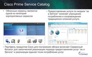 Cisco Prime Service Catalog
•  Облачные сервисы являются
одной из категорий
корпоративных сервисов

•  Предоставление услуги по модели “as

a Service” означает упрощение
потребления и сопровождения
традиционно сложной услуги.

•  Портфель продуктов Cisco для построения облака включает Сервисный

Каталог для законченной реализации подхода предоставления услуг “as a
Service” и реализации единой точки потребления услуг.

 