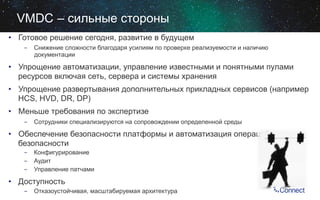 VMDC – сильные стороны
•  Готовое решение сегодня, развитие в будущем
-  Снижение сложности благодаря усилиям по проверке реализуемости и наличию
документации

•  Упрощение автоматизации, управление известными и понятными пулами
ресурсов включая сеть, сервера и системы хранения
•  Упрощение развертывания дополнительных прикладных сервисов (например
HCS, HVD, DR, DP)
•  Меньше требования по экспертизе
-  Сотрудники специализируются на сопровождении определенной среды

•  Обеспечение безопасности платформы и автоматизация операций
безопасности
-  Конфигурирование
-  Аудит
-  Управление патчами

•  Доступность
-  Отказоустойчивая, масштабируемая архитектура

 