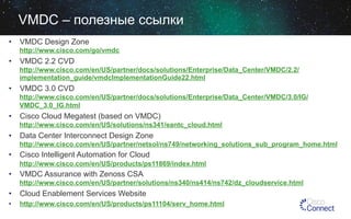 VMDC – полезные ссылки
•  VMDC Design Zone
http://www.cisco.com/go/vmdc

•  VMDC 2.2 CVD
http://www.cisco.com/en/US/partner/docs/solutions/Enterprise/Data_Center/VMDC/2.2/
implementation_guide/vmdcImplementationGuide22.html

•  VMDC 3.0 CVD
http://www.cisco.com/en/US/partner/docs/solutions/Enterprise/Data_Center/VMDC/3.0/IG/
VMDC_3.0_IG.html

•  Cisco Cloud Megatest (based on VMDC)
http://www.cisco.com/en/US/solutions/ns341/eantc_cloud.html

•  Data Center Interconnect Design Zone
http://www.cisco.com/en/US/partner/netsol/ns749/networking_solutions_sub_program_home.html

•  Cisco Intelligent Automation for Cloud
http://www.cisco.com/en/US/products/ps11869/index.html

•  VMDC Assurance with Zenoss CSA
http://www.cisco.com/en/US/partner/solutions/ns340/ns414/ns742/dz_cloudservice.html

•  Cloud Enablement Services Website
• 

http://www.cisco.com/en/US/products/ps11104/serv_home.html

 