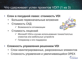Что сдерживает успех проектов VDI? (1 из 3)
•  Слон в посудной лавке: стоимость VDI
•  Большие первоначальные вложения
•  Стоимость СХД
  Возможности оптимизации

•  Стоимость лицензий
  Microsoft VDA в случае использования тонких/толстых
клиентов или мобильных устройств
  Гипервизор и его поддержка

•  Сложность управления решением VDI
•  Слои неинтегрированных, разрозненных элементов
•  Сложность управления и увеличивающийся OPEX

 