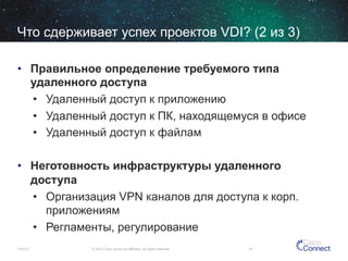 Что сдерживает успех проектов VDI? (2 из 3)
•  Правильное определение требуемого типа
удаленного доступа
•  Удаленный доступ к приложению
•  Удаленный доступ к ПК, находящемуся в офисе
•  Удаленный доступ к файлам
•  Неготовность инфраструктуры удаленного
доступа
•  Организация VPN каналов для доступа к корп.
приложениям
•  Регламенты, регулирование
12/4/13

© 2013 Cisco and/or its affiliates. All rights reserved.

14

 