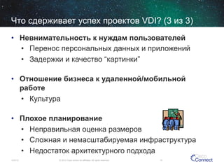 Что сдерживает успех проектов VDI? (3 из 3)
•  Невнимательность к нуждам пользователей
•  Перенос персональных данных и приложений
•  Задержки и качество “картинки”
•  Отношение бизнеса к удаленной/мобильной
работе
•  Культура
•  Плохое планирование
•  Неправильная оценка размеров
•  Сложная и немасштабируемая инфраструктура
•  Недостаток архитектурного подхода
12/4/13

© 2013 Cisco and/or its affiliates. All rights reserved.

15

 