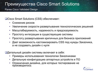 Преимущества Cisco Smart Solutions
Ранее Cisco Validated Design

 Cisco Smart Solutions (CSS) обеспечивет:
•  Снижение рисков
•  Увеличение скорости развертывания технологических решений
•  Масштабируемость, надежность и предсказуемость
•  Простоту интеграции в существующие системы
•  Простоту развертывания критичных для бизнеса приложений
•  Дает возможность кастомизировать CSS под нужды Заказчика,
а не создавать дизайн с нуля
 Детальный дизайн системы включает в себя:
•  Примеры использования технологии Заказчиками
•  Детальную конфигурацию аппартных устройств и ПО
•  Ограничения дизайна, для которых тестирование не
производилось

 