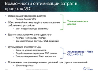 Возможности оптимизации затрат в
проектах VDI
•  Организация удаленного доступа
•  Remote Access VPN

•  Обеспечивайте/стимулируйте использование
собственных устройств

Технологическая
основа

•  WiFi инфраструктура для BYOD

•  Доступ к приложению, а не к десктопу
•  XenApp, RemoteApp, ThinApp
•  Вычислительные ресурсы, СХД, лицензии

•  Оптимизация стоимости СХД
•  Кеши на уровне гипервизоров
•  Задействование серверных SSD дисков
•  Специализированные Flash накопители

Альтернатива - Flash
СХД – VDI 2.0

•  Применение специализированных решений для групп пользователей
•  3D акселераторы
12/4/13

© 2013 Cisco and/or its affiliates. All rights reserved.

33

 