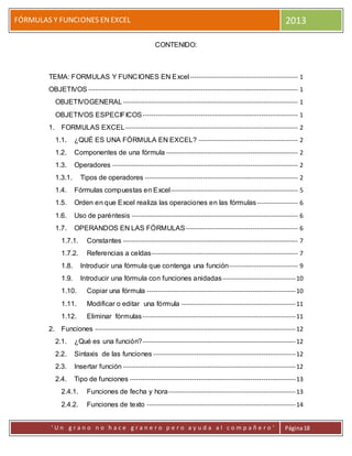 FÓRMULAS Y FUNCIONES ENEXCEL 2013
' U n g r a n o n o h a c e g r a n e r o p e r o a y u d a a l c o m p a ñ e r o ' Página18
CONTENIDO:
TEMA: FORMULAS Y FUNCIONES EN Excel-------------------------------------------------- 1
OBJETIVOS ------------------------------------------------------------------------------------------------- 1
OBJETIVOGENERAL--------------------------------------------------------------------------------- 1
OBJETIVOS ESPECIFICOS------------------------------------------------------------------------ 1
1. FORMULAS EXCEL-------------------------------------------------------------------------------- 2
1.1. ¿QUÉ ES UNA FÓRMULA EN EXCEL? ---------------------------------------------- 2
1.2. Componentes de una fórmula ------------------------------------------------------------- 2
1.3. Operadores -------------------------------------------------------------------------------------- 2
1.3.1. Tipos de operadores ----------------------------------------------------------------------- 2
1.4. Fórmulas compuestas en Excel----------------------------------------------------------- 5
1.5. Orden en que Excel realiza las operaciones en las fórmulas------------------- 6
1.6. Uso de paréntesis ----------------------------------------------------------------------------- 6
1.7. OPERANDOS EN LAS FÓRMULAS---------------------------------------------------- 6
1.7.1. Constantes --------------------------------------------------------------------------------- 7
1.7.2. Referencias a celdas-------------------------------------------------------------------- 7
1.8. Introducir una fórmula que contenga una función-------------------------------- 9
1.9. Introducir una fórmula con funciones anidadas----------------------------------10
1.10. Copiar una fórmula ---------------------------------------------------------------------10
1.11. Modificar o editar una fórmula -----------------------------------------------------11
1.12. Eliminar fórmulas-----------------------------------------------------------------------11
2. Funciones ---------------------------------------------------------------------------------------------12
2.1. ¿Qué es una función?-----------------------------------------------------------------------12
2.2. Sintaxis de las funciones ------------------------------------------------------------------12
2.3. Insertar función --------------------------------------------------------------------------------12
2.4. Tipo de funciones -----------------------------------------------------------------------------13
2.4.1. Funciones de fecha y hora-----------------------------------------------------------13
2.4.2. Funciones de texto ---------------------------------------------------------------------14
 