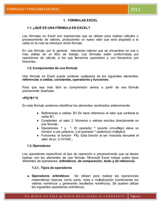 FÓRMULAS Y FUNCIONES ENEXCEL 2013
' U n g r a n o n o h a c e g r a n e r o p e r o a y u d a a l c o m p a ñ e r o ' Página2
1. FORMULAS EXCEL
1.1. ¿QUÉ ES UNA FÓRMULA EN EXCEL?
Las fórmulas en Excel son expresiones que se utilizan para realizar cálculos o
procesamiento de valores, produciendo un nuevo valor que será asignado a la
celda en la cual se introduce dicha fórmula.
En una fórmula, por lo general, intervienen valores que se encuentran en una o
más celdas de un libro de trabajo. Las fórmulas están conformadas por
operadores de cálculo, a los que llamamos operandos y, con frecuencia, por
funciones.
1.2. Componentes de una fórmula
Una fórmula en Excel puede contener cualquiera de los siguientes elementos:
referencias a celdas, constantes, operadores y funciones.
Para que sea más fácil su comprensión vamos a partir de una formula
previamente diseñada:
=PI()*B1^2
En esta fórmula podemos identificar los elementos nombrados anteriormente:
 Referencias a celdas: B1.Se hace referencia al valor que contiene la
celda B1.
 Constantes: el valor 2. Números o valores escritos directamente en
una fórmula.
 Operadores: ^ y *. El operador ^ (acento circunflejo) eleva un
número a una potencia, y el operador * (asterisco) multiplica.
 Funciones: la función PI(). Esta función al ser invocada devuelve el
valor de pi: 3,141592...
1.3. Operadores
Los operadores especifican el tipo de operación o procesamiento que se desea
realizar con los elementos de una fórmula. Microsoft Excel incluye cuatro tipos
diferentes de operadores: aritméticos, de comparación, texto y de referencia.
1.3.1. Tipos de operadores
 Operadores aritméticos: Se utilizan para realizar las operaciones
matemáticas básicas como suma, resta o multiplicación (combinando los
valores numéricos y generando resultados numéricos). Se pueden utilizar
los siguientes operadores aritméticos.
 