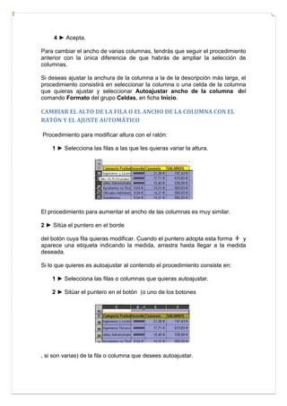 4 ► Acepta.
Para cambiar el ancho de varias columnas, tendrás que seguir el procedimiento
anterior con la única diferencia de que habrás de ampliar la selección de
columnas.
Si deseas ajustar la anchura de la columna a la de la descripción más larga, el
procedimiento consistirá en seleccionar la columna o una celda de la columna
que quieras ajustar y seleccionar Autoajustar ancho de la columna del
comando Formato del grupo Celdas, en ficha Inicio.

CAMBIAR EL ALTO DE LA FILA O EL ANCHO DE LA COLUMNA CON EL
RATÓN Y EL AJUSTE AUTOMÁTICO
Procedimiento para modificar altura con el ratón:
1 ► Selecciona las filas a las que les quieras variar la altura.

El procedimiento para aumentar el ancho de las columnas es muy similar.
2 ► Sitúa el puntero en el borde
del botón cuya fila quieras modificar. Cuando el puntero adopta esta forma
y
aparece una etiqueta indicando la medida, arrastra hasta llegar a la medida
deseada.
Si lo que quieres es autoajustar al contenido el procedimiento consiste en:
1 ► Selecciona las filas o columnas que quieras autoajustar.
2 ► Sitúar el puntero en el botón (o uno de los botones

, si son varias) de la fila o columna que desees autoajustar.

 