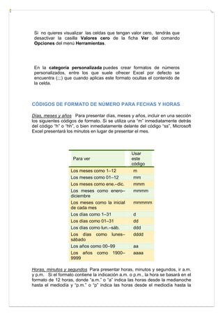 Si no quieres visualizar las celdas que tengan valor cero, tendrás que
desactivar la casilla Valores cero de la ficha Ver del comando
Opciones del menú Herramientas.

En la categoría personalizada puedes crear formatos de números
personalizados, entre los que suele ofrecer Excel por defecto se
encuentra (;;;) que cuando aplicas este formato ocultas el contenido de
la celda.

CÓDIGOS DE FORMATO DE NÚMERO PARA FECHAS Y HORAS
Días, meses y años Para presentar días, meses y años, incluir en una sección
los siguientes códigos de formato. Si se utiliza una “m” inmediatamente detrás
del código “h” o “hh”, o bien inmediatamente delante del código “ss”, Microsoft
Excel presentará los minutos en lugar de presentar el mes.

Para ver
Los meses como 1–12
Los meses como 01–12
Los meses como ene.–dic.
Los meses como enero–
diciembre
Los meses como la inicial
de cada mes
Los días como 1–31
Los días como 01–31
Los días como lun.–sáb.
Los días como lunes–
sábado
Los años como 00–99
Los años como 1900–
9999

Usar
este
código
m
mm
mmm
mmmm
mmmmm
d
dd
ddd
dddd
aa
aaaa

Horas, minutos y segundos Para presentar horas, minutos y segundos, ir a.m.
y p.m. Si el formato contiene la indicación a.m. o p.m., la hora se basará en el
formato de 12 horas, donde “a.m.” o “a” indica las horas desde la medianoche
hasta el mediodía y “p.m.” o “p” indica las horas desde el mediodía hasta la

 