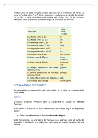medianoche. En caso contrario, el reloj se basará en el formato de 24 horas. La
letra “m” o las letras “mm” deben aparecer inmediatamente detrás del código
“h” o “hh”, o bien inmediatamente delante del código “ss”; de lo contrario,
Microsoft Excel presentará el mes en lugar de presentar los minutos.

Para ver

Usar
este
código

Las horas como 0–23
Las horas como 00–23
Los minutos como 0–59
Los minutos como 00–59
Los segundos como 0–59
Los segundos como 00–59
Las horas como 4 a.m.
La hora como 4:36 p.m.

h
hh
m
mm
s
ss
h a.m./p.m.
h:mm
a.m./p.m.
La hora como 4:36:03 p.
h:mm:ss
a/p
El tiempo transcurrido en horas; [h]:mm
ejemplo, 25:02
El tiempo transcurrido en minutos; [mm]:ss
ejemplo, 63:46
El tiempo transcurrido en segundos [ss]
Fracciones de segundo
h:mm:ss.00

HERRAMIENTAS DE FORMATO
En general las opciones de formato se localizan en la cinta de opciones de la
ficha Inicio.
FUENTE

Cualquier programa Windows tiene la posibilidad de utilizar las distintas
Fuentes.
Para definir la fuente de un texto seleccionado se pueden seguir los siguientes
pasos:


Selecciona Fuente de la Barra de Formato Rápido.

Esta herramienta es una barra de Formato que aparece junto al punto de
inserción o señalando una selección, esta barra se puede visualizar de dos
formas:

 