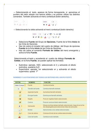 → Seleccionando el texto, aparece de forma transparente, si aproximax el
puntero del ratón adopta una textura sólida y se podrían utilizar los distintos
comandos. También activando el menú contextual (botón derecho).

→ Seleccionando la celda activando el menú contextual (botón derecho)





Selecciona Fuente del Grupo de Opciones, Fuente de la ficha Inicio de
las Cinta de Opciones.
Haz clic sobre el iniciador del cuadro de diálogo del Grupo de opciones
Fuente de la ficha Inicio de las Cinta de Opciones.
Haz clic sobre el comando Formato de celdas del menú emergente y
activa la ficha Fuente.

Seleccionando el texto y accediendo al cuadro de diálogo Formato de
Celdas, en la ficha Fuente, se pueden aplicar los formatos:



Subíndice: ejemplo, H2O, seleccionado el 2 y activando el efecto
subíndice, quedaría H2O
Superíndice: ejemplo 1er seleccionado er y activando el efecto
superíndice, queda 1er

NOMBRES Y LAS FUNCIONES DE TODOS LOS BOTONES DEL GRUPO FUENTE

 