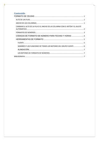 Contenido
FORMATO DE CELDAS ........................................................................................................... 1
ALTO DE LAS FILAS..................................................................................................................... 1
ANCHO DE LAS COLUMNAS....................................................................................................... 1
CAMBIAR EL ALTO DE LA FILA O EL ANCHO DE LA COLUMNA CON EL RATÓN Y EL AJUSTE
AUTOMÁTICO ............................................................................................................................ 2
FORMATOS DE NÚMEROS......................................................................................................... 3
CÓDIGOS DE FORMATO DE NÚMERO PARA FECHAS Y HORAS .......................... 4
HERRAMIENTAS DE FORMATO ....................................................................................... 5
FUENTE .................................................................................................................................. 5
NOMBRES Y LAS FUNCIONES DE TODOS LOS BOTONES DEL GRUPO FUENTE...................... 6
ALINEACIÓN....................................................................................................................... 7
LOS BOTONES DE FORMATO DE NÚMEROS.......................................................................... 7
BIBLIOGRAFIA: ............................................................................................................................... 7

 
