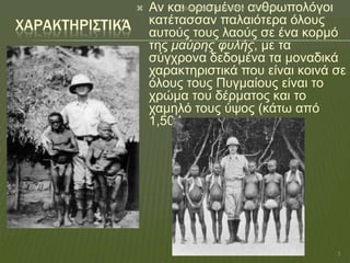 

ΦΑΡΑΚΣΗΡΙ΢ΣΙΚΆ

Αζαλαζηάδνπ Κνξηλα♥♥♥ 18/1/2014
Αλ θαη νξηζκέλνη αλζξσπνιόγνη
θαηέηαζζαλ παιαηόηεξα όινπο
απηνύο ηνπο ιανύο ζε έλα θνξκό
ηεο μαύρης φσλής, κε ηα
ζύγρξνλα δεδνκέλα ηα κνλαδηθά
ραξαθηεξηζηηθά πνπ είλαη θνηλά ζε
όινπο ηνπο Ππγκαίνπο είλαη ην
ρξώκα ηνπ δέξκαηνο θαη ην
ρακειό ηνπο ύςνο (θάησ από
1,50 !

3

 