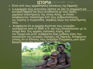 Ι΢ΣΟΡΊΑ

Αζαλαζηάδνπ Κνξηλα♥♥♥






18/1/2014

Είλαη από ηνπο αξραηόηεξνπο θαηνίθνπο ηεο Αθξηθήο·
ε θπξηαξρία ηνπο εθηεηλόηαλ θάπνηε ζε όιε ηε ηζεκεξηλή θαη
θεληξηθή Αθξηθή θαη ίζσο ζπλδένληαη κε ηνπο ιανύο
ρακεινύ αλαζηήκαηνο ηεο λόηηαο Αζίαο, νη νπνίνη
αλαθέξνληαλ παιαηόηεξα από ηνπο αλζξσπνιόγνπο
σο νεγρίτες ή πσγμοειδείς, αθξηβώο ιόγσ ηνπ αλαζηήκαηόο
ηνπο.
Αλαθέξεηαη όηη νη αξραίνη Αηγύπηηνη ηνπο γλώξηδαλ
ηνπιάρηζηνλ από ην 3000 π.Υ. θαη ηνπο απνθαινύζαλ κε ην
όλνκα Άκα. ΢ηηο αξραίεο ειιεληθέο πεγέο, από
ηνλ Όκεξν θαη κεηά, αλαθέξεηαη έλαο κπζηθόο ιαόο πνπ
θαηνηθνύζε ζηηο θελξηθέο πεξηνρέο ηεο Αθξηθήο. Αλαθέξεηαη
επίζεο όηη νη Έιιελεο ηνπο νλόκαδαλ Ππγκαίνπο γηαηί ήηαλ
βξαρύζσκνη ζαλ κηα ππγκή (=γξνζηά).

4

 