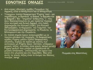 ΕΘΝΟΣΙΚΕ΢ ΟΜΑΔΕ΢





Αζαλαζηάδνπ Κνξηλα♥♥♥

Δύν θύξηεο εζλνηηθέο νκάδεο Ππγκαίσλ ηεο
Αθξηθήο είλαη νη Μπακπνύηη θαη νη Μπακπίλγα.
Τπαξρνπλ πνιινί δηαθνξεηηθνί 'Pygmy' ιανί - γηα
παξάδεηγκα, νη Bambuti, νη Batwa, νη Bayaka θαη
νη Bagyeli ( 'Ba - "ζεκαίλεη" άλζξσπνο ") - πνπ
δνπλ δηαζθνξπηζκέλνη ζε κηα ηεξάζηηα πεξηνρή
ζηελ θεληξηθή θαη δπηηθή Αθξηθή, ζηε Λατθή
Δεκνθξαηία ηνπ Κνλγθό (ΛΔΚ), ζην Κνλγθό
(Μπξαδαβηι), ην Κακεξνύλ, ηελ Γθακπόλ, ηελ
Κεληξναθξηθαληθή Δεκνθξαηία, ηε Ρνπάληα, ην
Μπνπξνπληί θαη ηελ Οπγθάληα.
΢ε πνιιά ζεκεία έρνπλ αλαγλσξηζζεί σο νη
πξώηνη θάηνηθνη ηεο πεξηνρήο. Οη δηαθνξεηηθέο
νκάδεο Pygmy κηινύλ εμίζνπ δηαθνξεηηθέο
γιώζζεο, θπξίσο ζε ζρέζε κε εθείλεο ησλ
γεηηνληθώλ κε Pygmy ιαώλ. Ωζηόζν, ππάξρνπλ
κεξηθέο ιέμεηο, νη νπνίεο είλαη θνηλέο αθόκε κεηαμύ
Pygmy θπιώλ πνπ κπνξεί λα βξίζθνληαη ζε
κεγάιε απόζηαζε , ππνλνώληαο όηη έρνπλ έλα
θνηλό ζηε γιώζζα θαη ζην παξειζόλ. Μηα από
απηέο ηηο θνηλέο ιέμεηο είλαη ην όλνκα ηνπ δάζνπο
πλεύκα, Jengi.

18/1/2014

Ππγκαία ζηηο Φηιηππίλεο

5

 