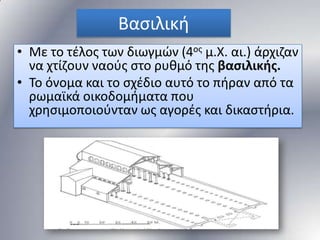 Βαςιλικι
• Με το τζλοσ των διωγμϊν (4οσ μ.Χ. αι.) άρχιηαν
να χτίηουν ναοφσ ςτο ρυκμό τθσ βασιλικής.
• Σο όνομα και το ςχζδιο αυτό το πιραν από τα
ρωμαϊκά οικοδομιματα που
χρθςιμοποιοφνταν ωσ αγορζσ και δικαςτιρια.

 