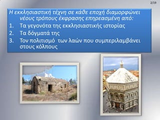 2/19

Η εκκληςιαςτική τζχνη ςε κάθε εποχή διαμορφώνει
νζουσ τρόπουσ ζκφραςησ επηρεαςμζνη από:
1. Σα γεγονότα τθσ εκκλθςιαςτικισ ιςτορίασ
2. Σα δόγματά τθσ
3. Σον πολιτιςμό των λαϊν που ςυμπεριλαμβάνει
ςτουσ κόλπουσ

 