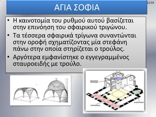 ΑΓΙΑ ΢ΟΦΙΑ
• Η καινοτομία του ρυκμοφ αυτοφ βαςίηεται
ςτθν επινόθςθ του ςφαιρικοφ τριγϊνου.
• Σα τζςςερα ςφαιρικά τρίγωνα ςυναντϊνται
ςτθν οροφι ςχθματίηοντασ μία ςτεφάνθ
πάνω ςτθν οποία ςτθρίηεται ο τοφλοσ.
• Αργότερα εμφανίςτθκε ο εγγεγραμμζνοσ
ςταυροειδισ με τοφλο.

12/19

 