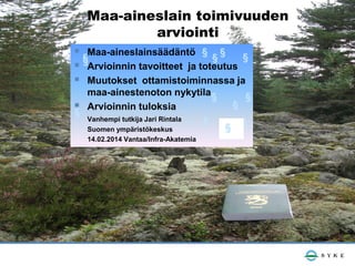 Maa-aineslain toimivuuden
arviointi
 §Maa-aineslainsäädäntö § § § §
 §Arvioinnin tavoitteet ja toteutus
 Muutokset ottamistoiminnassa ja
maa-ainestenoton nykytila §
 Arvioinnin tuloksia
§
Vanhempi tutkija Jari Rintala
§
Suomen ympäristökeskus
14.02.2014 Vantaa/Infra-Akatemia

§

§
§

 