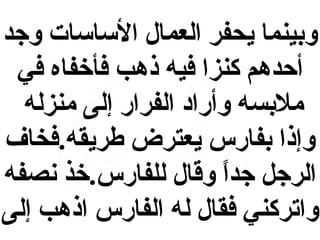 ‫وبينما يحفر العمال الكساكسات وجد‬
‫أحدهم كنزا فيه ذهب فأخفاه في‬
‫ملبسه وأراد الفرار إلى منزله‬
‫وإذا بفارس يعترض طريقه.فخاف‬
‫الرجل جدا وقال للفارس.خذ نصفه‬
‫ ً‬
‫واتركني فقال له الفارس اذهب إلى‬

 