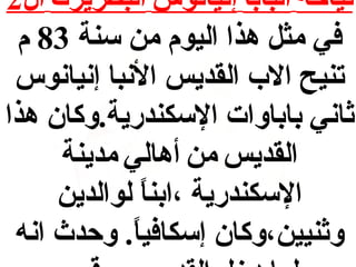 ‫نياحة البابا إنيانوس البطريرك ال2‬
‫في مث ل هذا اليوم من سنة 38 م‬
‫تنيح الب القديس النبا إنيانوس‬
‫اثاني باباوات السكندرية.وكان هذا‬
‫القديس من أهالي مدينة‬
‫السكندرية ،ابنا لوالدين‬
‫ ً‬
‫واثنيين،وكان إسكافيا. وحدث انه‬
‫ ً‬

 