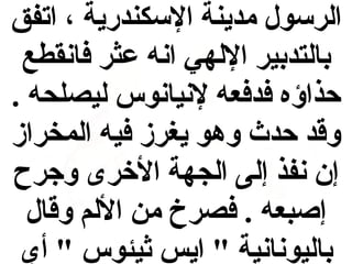 ‫الرسول مدينة السكندرية ، اتفق‬
‫بالتدبير اللهي انه عثر فانقطع‬
‫حذاؤه فدفعه لنيانوس ليصلحه .‬
‫وقد حدث وهو يغرز فيه المخراز‬
‫إن نفذ إلى الجهة الخرى وجرح‬
‫إصبعه . فصرخ من اللم وقال‬
‫باليونانية " ايس اثيئوس " أي‬

 