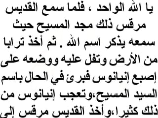 ‫يا ال الواحد ، فلما سمع القديس‬
‫مرقس ذلك مجد المسيح حيث‬
‫سمعه يذكر اسم ال . اثم أخذ ترابا‬
‫من الرض وتف ل عليه ووضعه على‬
‫إصبع إنيانوس فبرئ في الحال باسم‬
‫السيد المسيح،وتعجب إنيانوس من‬
‫ذلك كثيرا،وأخذ القديس مرقس إلى‬

 