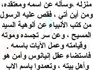 ‫منزله ،وسأله عن اسمه ومعتقده،‬
‫ومن أين أتي ، فقص عليه الرسول‬
‫من كتب البنبياء عن ألوهية السيد‬
‫المسيح ، وعن سر تجسده وموته‬
‫وقيامته وعمل اليات باسمه .‬
‫فاستضاء عقل إبنيابنوس وآمن هو‬
‫وأهل بيته ، وتعمدوا باسم ال ب‬

 