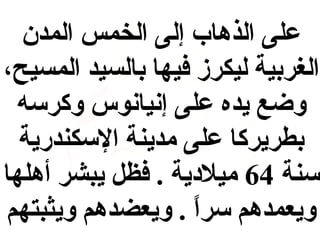 ‫على الذها ب إلى الخمس المدن‬
‫الغربية ليكرمز فيها بالسيد المسيح،‬
‫وضع يده على إبنيابنوس وكرسه‬
‫بطريركا على مدينة السكندرية‬
‫سنة 46 ميليدية . فظل يبشر أهلها‬
‫ويعمدهم سرا . ويعضدهم ويثبتهم‬
‫ ً‬

 