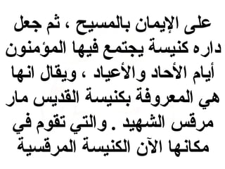 ‫على اليمان بالمسيح ، ثم جعل‬
‫يداره كنيسة يجتمع فيها المؤمنون‬
‫أيام الاحايد والعيايد ، ويقال ابنها‬
‫هي المعروفة بكنيسة القديس مار‬
‫مرقس الشهيد . والتي تقوم في‬
‫مكابنها الن الكنيسة المرقسية‬

 