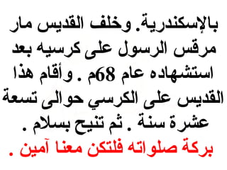 ‫بالكسكندرية. وخلف القديس مار‬
‫مرقس الركسول على كركسيه بعد‬
‫اكستشهاده عام 86م . وأقام هذا‬
‫القديس على الكركسي حوالى تسعة‬
‫عشرة كسنة . ثم تنيح بسلم .‬
‫بركة صلواته فلتكن معنا آمين .‬

 