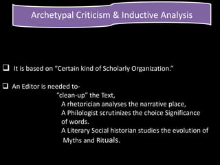 Archetypal Criticism & Inductive Analysis
 It is based on “Certain kind of Scholarly Organization.”
 An Editor is needed to-
“clean-up” the Text,
A rhetorician analyses the narrative place,
A Philologist scrutinizes the choice Significance
of words.
A Literary Social historian studies the evolution of
Myths and Rituals.
 