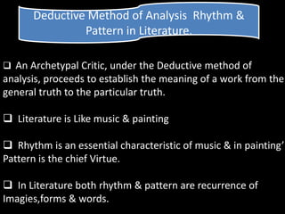 Deductive Method of Analysis Rhythm &
Pattern in Literature.
 An Archetypal Critic, under the Deductive method of
analysis, proceeds to establish the meaning of a work from the
general truth to the particular truth.
 Literature is Like music & painting
 Rhythm is an essential characteristic of music & in painting’
Pattern is the chief Virtue.
 In Literature both rhythm & pattern are recurrence of
Imagies,forms & words.
 