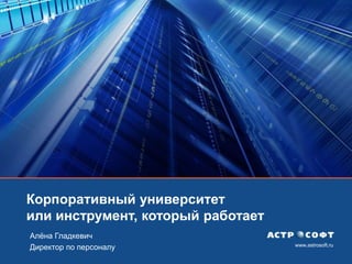 www.astrosoft.ru
Корпоративный университет
или инструмент, который работает
Алѐна Гладкевич
Директор по персоналу
 