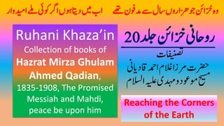 ‫دلج‬‫زخانئ‬‫رواحین‬20
‫افینصتت‬
‫اقدایین‬‫ادمح‬‫الغم‬‫رمزا‬‫رضحت‬
‫االسل‬‫ہیلع‬‫دہمی‬‫و‬‫وموعد‬‫حیسم‬‫م‬
Ruhani Khaza’in
Collection of books of
Hazrat Mirza Ghulam
Ahmed Qadian,
1835-1908, The Promised
Messiah and Mahdi,
peace be upon him
‫ا‬ ‫ےھت‬‫دموفن‬‫ےس‬‫اسل‬‫زاروں‬‫ھ‬‫وج‬‫زخانئ‬‫وہ‬‫داتی‬‫ںیم‬‫ب‬‫اودیوار‬‫ ےل‬‫ئو ی‬‫ا ر‬‫ںوں‬
Reaching the Corners
of the Earth
 
