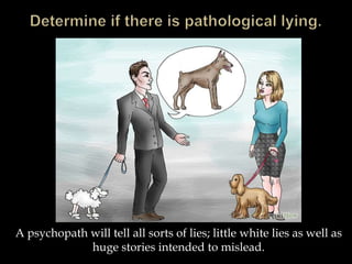 A psychopath will tell all sorts of lies; little white lies as well as
huge stories intended to mislead.
 