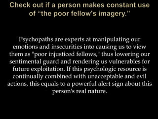 Psychopaths are experts at manipulating our
emotions and insecurities into causing us to view
them as "poor injusticed fellows," thus lowering our
sentimental guard and rendering us vulnerables for
future exploitation. If this psychologic resource is
continually combined with unacceptable and evil
actions, this equals to a powerful alert sign about this
person's real nature.
 