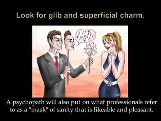 A psychopath will also put on what professionals refer
to as a "mask" of sanity that is likeable and pleasant.
 