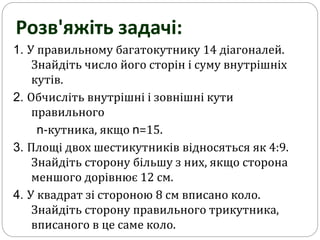 1. У правильному багатокутнику 14 діагоналей.
Знайдіть число його сторін і суму внутрішніх
кутів.
2. Обчисліть внутрішні і зовнішні кути
правильного
n-кутника, якщо n=15.
3. Площі двох шестикутників відносяться як 4:9.
Знайдіть сторону більшу з них, якщо сторона
меншого дорівнює 12 см.
4. У квадрат зі стороною 8 см вписано коло.
Знайдіть сторону правильного трикутника,
вписаного в це саме коло.
Розв'яжіть задачі:
 