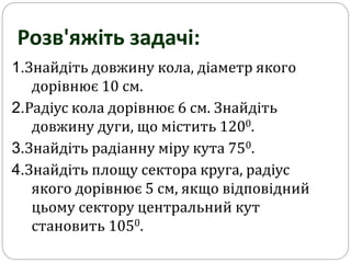 1.Знайдіть довжину кола, діаметр якого
дорівнює 10 см.
2.Радіус кола дорівнює 6 см. Знайдіть
довжину дуги, що містить 1200.
3.Знайдіть радіанну міру кута 750.
4.Знайдіть площу сектора круга, радіус
якого дорівнює 5 см, якщо відповідний
цьому сектору центральний кут
становить 1050.
Розв'яжіть задачі:
 