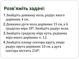 1.Знайдіть довжину кола, радіус якого
дорівнює 4 см.
2.Довжина дуги кола дорівнює 15 см, а її
градусна міра 180. Знайдіть радіус кола.
3.Знайдіть градусну міру кута, радіанна
міра якого дорівнює : 12.
4.Знайдіть площу сектора круга, якщо
радіус круга дорівнює 10 см, а дуга
сектора містить 2100.
Розв'яжіть задачі:
 