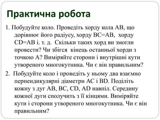 Практична робота
1. Побудуйте коло. Проведіть хорду кола АВ, що
дорівнює його радіусу, хорду ВС=АВ, хорду
CD=АВ і. т. д. Скільки таких хорд ви змогли
провести? Чи збігся кінець останньої хорди з
точкою А? Виміряйте сторони і внутрішні кути
утвореного многокутника. Чи є він правильним?
2. Побудуйте коло і проведіть у ньому два взаємно
перпендикулярні діаметри АС і ВD. Поділіть
кожну з дуг АВ, ВС, СD, АD навпіл. Середину
кожної дуги сполучить з її кінцями. Виміряйте
кути і сторони утвореного многокутника. Чи є він
правильним?
 