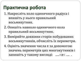 1. Накресліть коло одиничного радіуса і
впишіть у нього правильний
восьмикутник.
2. Опишіть навколо одиничного кола
правильний восьмикутник.
3. Виміряйте довжини сторін побудованих
восьмикутників, обчисліть їх периметри.
4. Оцініть значення числа π за допомогою
значень периметрів цих многокутників і
запишіть у такому вигляді: …..π …. .
Практична робота
 
