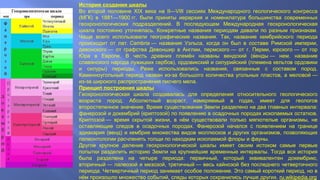 История создания шкалы
Во второй половине XIX века на II—VIII сессиях Международного геологического конгресса
(МГК) в 1881—1900 гг. были приняты иерархия и номенклатура большинства современных
геохронологических подразделений. В последующем Международная геохронологическая
шкала постоянно уточнялась. Конкретные названия периодам давали по разным признакам.
Чаще всего использовали географические названия. Так, название кембрийского периода
происходит от лат. Cambria — названия Уэльса, когда он был в составе Римской империи,
девонского — от графства Девоншир в Англии, пермского — от г. Перми, юрского — от гор
Юра в Европе. В честь древних племён названы вендский (в́енды — нем. название
славянского народа лужицких сербов), ордовикский и силурийский (племена кельтов ордовики
и силуры) периоды. Реже использовались названия, связанные с составом пород.
Каменноугольный период назван из-за большого количества угольных пластов, а меловой —
из-за широкого распространения писчего мела.
Принцип построения шкалы
Геохронологическая шкала создавалась для определения относительного геологического
возраста пород. Абсолютный возраст, измеряемый в годах, имеет для геологов
второстепенное значение. Время существования Земли разделено на два главных интервала:
фанерозой и докембрий (криптозой) по появлению в осадочных породах ископаемых остатков.
Криптозой — время скрытой жизни, в нём существовали только мягкотелые организмы, не
оставляющие следов в осадочных породах. Фанерозой начался с появлением на границе
эдиакария (венд) и кембрия множества видов моллюсков и других организмов, позволяющих
палеонтологии расчленять толщи по находкам ископаемой флоры и фауны.
Другое крупное деление геохронологической шкалы имеет своим истоком самые первые
попытки разделить историю Земли на крупнейшие временны́е интервалы. Тогда вся история
была разделена на четыре периода: первичный, который эквивалентен докембрию,
вторичный — палеозой и мезозой, третичный — весь кайнозой без последнего четвертичного
периода. Четвертичный период занимает особое положение. Это самый короткий период, но в
нём произошло множество событий, следы которых сохранились лучше других. ru.wikipedia.org
 