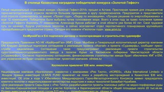 В столице Казахстана наградили победителей конкурса «Золотой Гефест»
Пятый национальный отраслевой конкурс «Золотой Гефест-2014» прошел в Астане. Престижная премия для специалистов
горно-металлургической отрасли является большим признанием в кругу профессионалов. Предприятия и представители
этой отрасли соревновались за звания: «Проект года», «Лидер по инновациям», «Лучшее решение по энергосбережению» и
еще 12 номинациям. Победители были выбраны путем голосования жюри. Всего в этом году за право получения премии
«Золотой Гефест» боролись 77 номинантов. Александр Куксов работает в этой области уже более 40 лет. Свой трудовой
путь он начинал, будучи участковым геологом, а сейчас возглавляет отдел перспективного планирования крупнейшего
горнодобывающего предприятия страны. Сегодня его назвали «Геологом года». www.amm.kz
КазМунайГаз и Eni подписали договор о геологоразведке и строительстве судоверфи
Председатель Правления АО НК «КазМунайГаз» (КМГ) Сауат Мынбаев и Генеральный исполнительный директор компании
ENI Клаудио Дескальци подписали соглашение о реализации проекта «Исатай» и проекта «Судоверфь», сообщает пресс-
служба нацкомпании. Соглашение также предусматривает реализацию проекта строительства
судостроительного/судоремонтного завода в поселке Курык на Каспийском побережье Мангистауской области
(«Судоверфь»). Согласно подписанному соглашению, финансирование строительства завода будет обеспечено КМГ и ENI,
для управления им будет создана совместная проектная компания. oilnews.kz
Казгеология привлечет $36 млн. инвестиций
Национальная компания «Казгеология» совместно с компаниями «Рио Тинто», «KORES», «Iluka International Limited» и
Фондом прямых инвестиций ULMUS FUND привлечет на поиск и разработку месторождений в Казахстане $36 млн.
инвестиций. Об этом в ходе V Юбилейного Международного Горно-Металлургического Конгресса заявил председатель
комитета геологии и недропользования министерства индустрии и новых технологий Базарбай Нурабаев.
«Для реализации проекта Сары-Арка с «Рио Тинто» разрабатываются проекты поисковых работ на медно-порфировые руды
на Балхаш-Сарышаганской площади и участке Коргантас в Карагандинской области общей площадью около 20 тыс.кв.км.
 