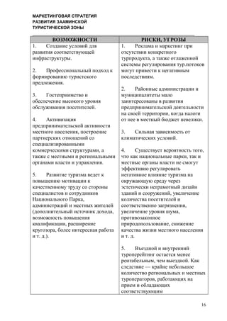 МАРКЕТИНГОВАЯ СТРАТЕГИЯ
РАЗВИТИЯ ЗААМИНСКОЙ
ТУРИСТИЧЕСКОЙ ЗОНЫ
16
ВОЗМОЖНОСТИ РИСКИ, УГРОЗЫ
1. Создание условий для
развития соответствующей
инфраструктуры.
2. Профессиональный подход к
формированию туристского
предложения.
3. Гостеприимство и
обеспечение высокого уровня
обслуживания посетителей.
4. Активизация
предпринимательской активности
местного населения, построение
партнерских отношений со
специализированными
коммерческими структурами, а
также с местными и региональными
органами власти и управления.
5. Развитие туризма ведет к
повышению мотивации к
качественному труду со стороны
специалистов и сотрудников
Национального Парка,
администраций и местных жителей
(дополнительный источник дохода,
возможность повышения
квалификации, расширение
кругозора, более интересная работа
и т. д.).
1. Реклама и маркетинг при
отсутствии конкретного
турпродукта, а также отлаженной
системы регулирования тур.потоков
могут привести к негативным
последствиям.
2. Районные администрации и
муниципалитеты мало
заинтересованы в развитии
предпринимательской деятельности
на своей территории, когда налоги
от нее в местный бюджет невелики.
3. Сильная зависимость от
климатических условий.
4. Существует вероятность того,
что как национальные парки, так и
местные органы власти не смогут
эффективно регулировать
негативное влияние туризма на
окружающую среду через
эстетически неграмотный дизайн
зданий и сооружений, увеличение
количества посетителей и
соответственно загрязнения,
увеличение уровня шума,
противозаконное
природопользование, снижение
качества жизни местного населения
и т. д.
5. Въездной и внутренний
туроперейтинг остается менее
рентабельным, чем выездной. Как
следствие — крайне небольшое
количество региональных и местных
туроператоров, работающих на
прием и обладающих
соответствующим
 