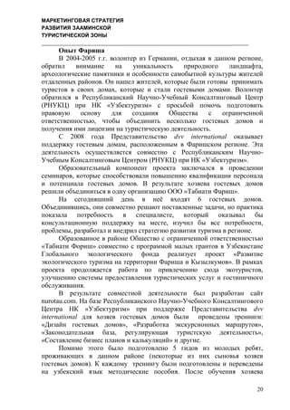 МАРКЕТИНГОВАЯ СТРАТЕГИЯ
РАЗВИТИЯ ЗААМИНСКОЙ
ТУРИСТИЧЕСКОЙ ЗОНЫ
20
Опыт Фариша
В 2004-2005 г.г. волонтер из Германии, отдыхая в данном регионе,
обратил внимание на уникальность природного ландшафта,
археологические памятники и особенности самобытной культуры жителей
отдаленных районов. Он нашел жителей, которые были готовы принимать
туристов в своих домах, которые и стали гостевыми домами. Волонтер
обратился в Республиканский Научно-Учебный Консалтинговый Центр
(РНУКЦ) при НК «Узбектуризм» с просьбой помочь подготовить
правовую основу для создания Общества с ограниченной
ответственностью, чтобы объединить несколько гостевых домов и
получения ими лицензии на туристическую деятельность.
С 2008 года Представительство dvv international оказывает
поддержку гостевым домам, расположенным в Фаришском регионе. Эта
деятельность осуществляется совместно с Республиканским Научно-
Учебным Консалтинговым Центром (РНУКЦ) при НК «Узбектуризм».
Образовательный компонент проекта заключался в проведении
семинаров, которые способствовали повышению квалификации персонала
и потенциала гостевых домов. В результате хозяева гостевых домов
решили объединиться в одну организацию ООО «Табиати Фариш».
На сегодняшний день в неѐ входят 6 гостевых домов.
Объединившись, они совместно решают поставленные задачи, но практика
показала потребность в специалисте, который оказывал бы
консультационную поддержку на месте, изучил бы все потребности,
проблемы, разработал и внедрил стратегию развития туризма в регионе.
Образованное в районе Общество с ограниченной ответственностью
«Табиати Фориш» совместно с программой малых грантов в Узбекистане
Глобального экологического фонда реализует проект «Развитие
экологического туризма на территории Фариша и Кызылкумов». В рамках
проекта продолжается работа по привлечению сюда экотуристов,
улучшению системы предоставления туристических услуг и гостиничного
обслуживания.
В результате совместной деятельности был разработан сайт
nurotau.com. На базе Республиканского Научно-Учебного Консалтингового
Центра НК «Узбектуризм» при поддержке Представительства dvv
international для хозяев гостевых домов были проведены тренинги:
«Дизайн гостевых домов», «Разработка экскурсионных маршрутов»,
«Законодательная база, регулирующая туристскую деятельность»,
«Составление бизнес планов и калькуляций» и другие.
Помимо этого было подготовлено 5 гидов из молодых ребят,
проживающих в данном районе (некоторые из них сыновья хозяев
гостевых домов). К каждому тренингу были подготовлены и переведены
на узбекский язык методические пособия. После обучения хозяева
 