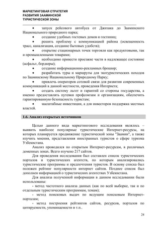 МАРКЕТИНГОВАЯ СТРАТЕГИЯ
РАЗВИТИЯ ЗААМИНСКОЙ
ТУРИСТИЧЕСКОЙ ЗОНЫ
24
 запуск рейсового автобуса от Джизака до Зааминского
Национального природного парка;
 создание удобных гостевых домов и гостиниц;
 решить проблему с коммуникацией района (освещенность
трасс, канализация, создание бытовых удобств);
 открытие стационарных точек торговли как продуктовыми, так
и промышленными товарами;
 необходимо привести проезжие части в надлежащее состояние
(асфальт, бордюры);
 создание информационно-рекламных брошюр;
 разработать туры и маршруты для экотуристических походов
по Зааминскому Национальному Природному Парку;
 привлечь операторов сотовой связи для развития современных
коммуникаций в данной местности, проведения Интернета;
 создать систему льгот и гарантий со стороны государства, а
именно предоставлять путевки профсоюзам и организациям, обеспечить
гарантированную безопасность туристам;
 масштабные инвестиции, а для инвесторов поддержка местных
властей.
1.6. Анализ открытых источников
Целью данного вида маркетингового исследования являлось –
выявить наиболее популярные туристические Интернет-ресурcы, на
которых планируется продвижение туристической зоны "Заамин", а также
изучить мнения, представления иностранных туристов о сфере туризма
Узбекистана.
Анализ проводился по открытым Интернет-ресурсам, в различных
доменных зонах. Всего изучено 217 сайтов.
Для проведения исследования был составлен список туристических
порталов и туристических агентств, по которым анализировались
туристические программы и предпочтения туристов. В основу списка был
положен рейтинг популярности интернет сайтов. Позднее список был
дополнен информацией о туристических агентствах Узбекистана.
Для анализа полученной информации в данном исследовании были
использованы:
- метод частотного анализа данных (как по всей выборке, так и по
отдельным туристическим программам, темам);
- метод поисковых выдач по ведущим поисковым Интернет-
порталам;
- метод построения рейтингов сайтов, ресурсов, порталов по
цитируемости, упоминаемости и т.п..
 