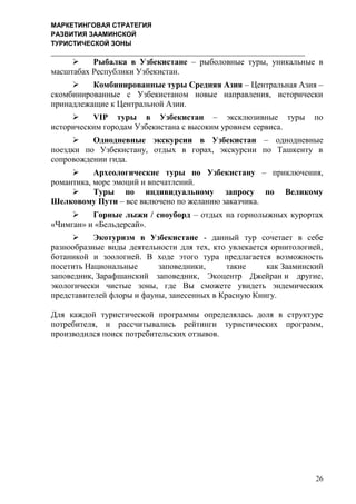 МАРКЕТИНГОВАЯ СТРАТЕГИЯ
РАЗВИТИЯ ЗААМИНСКОЙ
ТУРИСТИЧЕСКОЙ ЗОНЫ
26
 Рыбалка в Узбекистане – рыболовные туры, уникальные в
масштабах Республики Узбекистан.
 Комбинированные туры Средняя Азия – Центральная Азия –
скомбинированные с Узбекистаном новые направления, исторически
принадлежащие к Центральной Азии.
 VIP туры в Узбекистан – эксклюзивные туры по
историческим городам Узбекистана с высоким уровнем сервиса.
 Однодневные экскурсии в Узбекистан – однодневные
поездки по Узбекистану, отдых в горах, экскурсии по Ташкенту в
сопровождении гида.
 Археологические туры по Узбекистану – приключения,
романтика, море эмоций и впечатлений.
 Туры по индивидуальному запросу по Великому
Шелковому Пути – все включено по желанию заказчика.
 Горные лыжи / сноуборд – отдых на горнолыжных курортах
«Чимган» и «Бельдерсай».
 Экотуризм в Узбекистане - данный тур сочетает в себе
разнообразные виды деятельности для тех, кто увлекается орнитологией,
ботаникой и зоологией. В ходе этого тура предлагается возможность
посетить Национальные заповедники, такие как Зааминский
заповедник, Зарафшанский заповедник, Экоцентр Джейран и другие,
экологически чистые зоны, где Вы сможете увидеть эндемических
представителей флоры и фауны, занесенных в Красную Книгу.
Для каждой туристической программы определялась доля в структуре
потребителя, и рассчитывались рейтинги туристических программ,
производился поиск потребительских отзывов.
 