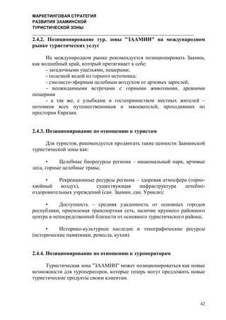 МАРКЕТИНГОВАЯ СТРАТЕГИЯ
РАЗВИТИЯ ЗААМИНСКОЙ
ТУРИСТИЧЕСКОЙ ЗОНЫ
42
2.4.2. Позиционирование тур. зоны "ЗААМИН" на международном
рынке туристических услуг
На международном рынке рекомендуется позиционировать Заамин,
как волшебный край, который притягивает к себе:
- загадочными ущельями, пешерами;
- полезной водой из горного источника;
- смолисто-эфирным целебным воздухом от арчовых зарослей;
- неожиданными встречами с горными животными, древними
пещерами
- а так же, с улыбками и гостеприимством местных жителей –
потомков всех путешественников и завоевателей, проходивших по
просторам Евразии.
2.4.3. Позиционирование по отношению к туристам
Для туристов, рекомендуется продвигать такие ценности Зааминской
туристической зоны как:
• Целебные биоресурсы региона – национальный парк, арчовые
леса, горные целебные травы;
• Рекреационные ресурсы региона – здоровая атмосфера (горно-
хвойный воздух), существующая инфраструктура лечебно-
оздоровительных учреждений (сан. Заамин, сан. Урикли);
• Доступность – средняя удаленность от основных городов
республики, приемлемая транспортная сеть, наличие крупного районного
центра в непосредственной близости от основного туристического района;
• Историко-культурное наследие и этнографические ресурсы
(исторические памятники, ремесла, кухня).
2.4.4. Позиционирование по отношению к туроператорам
Туристическая зона "ЗААМИН" может позиционироваться как новые
возможности для туроператоров, которые теперь могут предложить новые
туристические продукты своим клиентам.
 